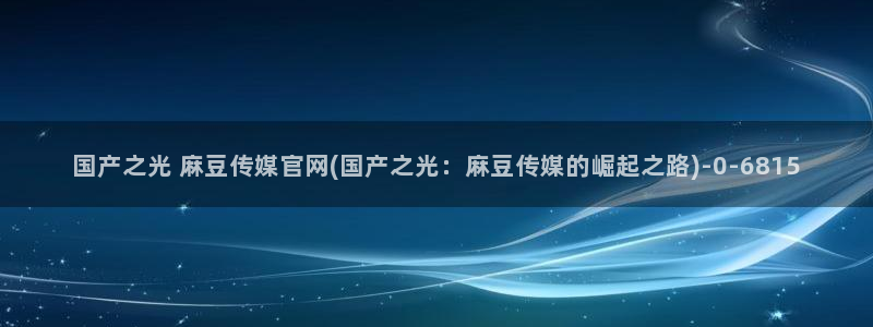 麻豆画视频传媒官网:国产之光 麻豆传媒官网(国产之光:麻豆传媒的崛起之路)